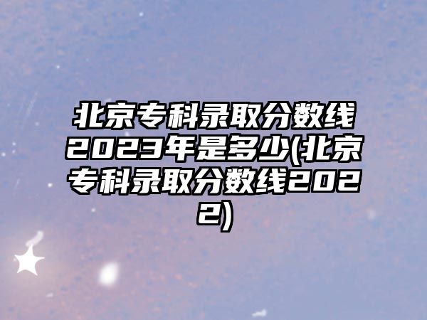 北京?？其浫》?jǐn)?shù)線2023年是多少(北京專科錄取分?jǐn)?shù)線2022)