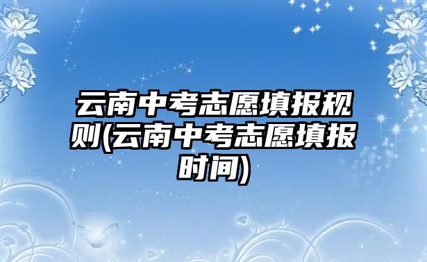 云南中考志愿填報規(guī)則(云南中考志愿填報時間)