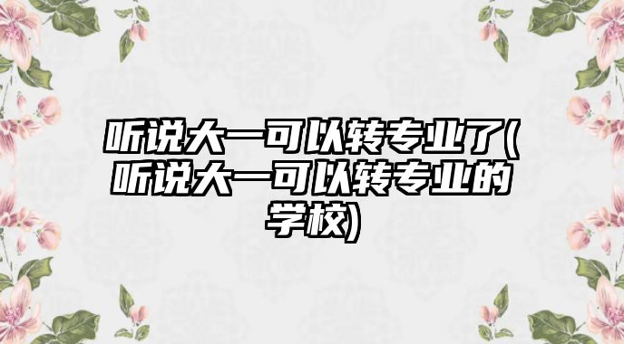 聽說大一可以轉(zhuǎn)專業(yè)了(聽說大一可以轉(zhuǎn)專業(yè)的學校)