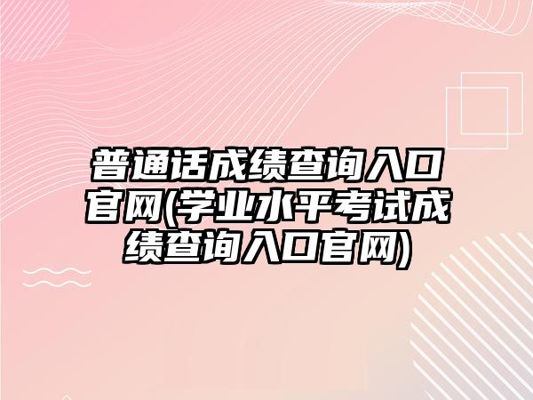 普通話成績查詢?nèi)肟诠倬W(wǎng)(學(xué)業(yè)水平考試成績查詢?nèi)肟诠倬W(wǎng))