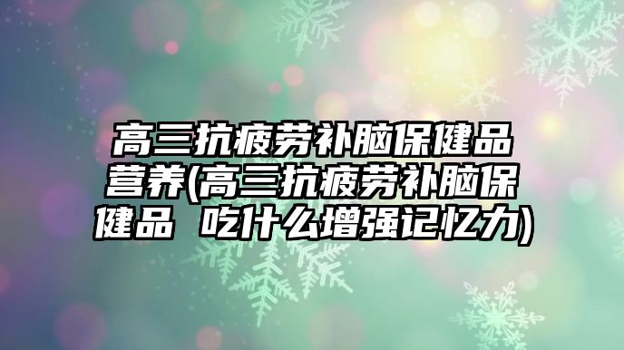 高三抗疲勞補腦保健品營養(yǎng)(高三抗疲勞補腦保健品 吃什么增強記憶力)