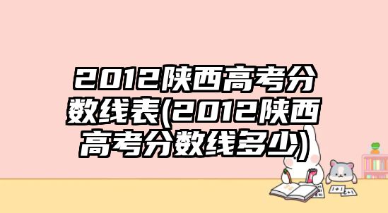 2012陜西高考分?jǐn)?shù)線表(2012陜西高考分?jǐn)?shù)線多少)