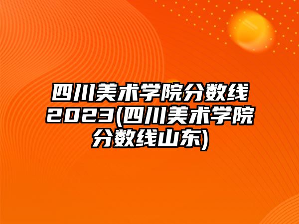 四川美術(shù)學(xué)院分?jǐn)?shù)線2023(四川美術(shù)學(xué)院分?jǐn)?shù)線山東)