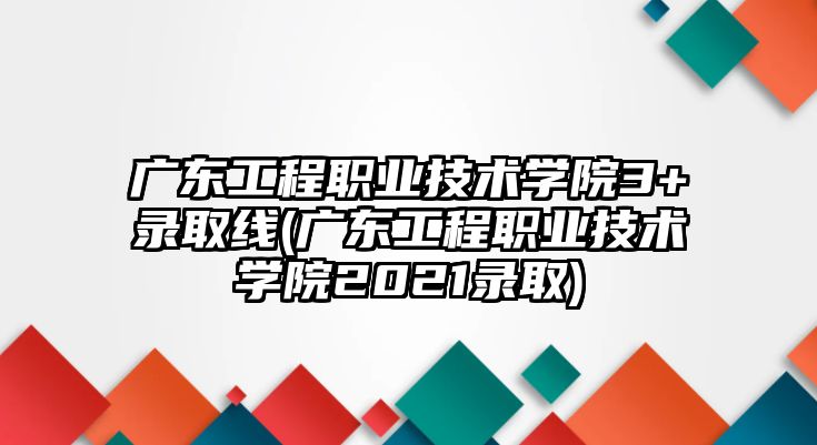 廣東工程職業(yè)技術(shù)學(xué)院3+錄取線(廣東工程職業(yè)技術(shù)學(xué)院2021錄取)