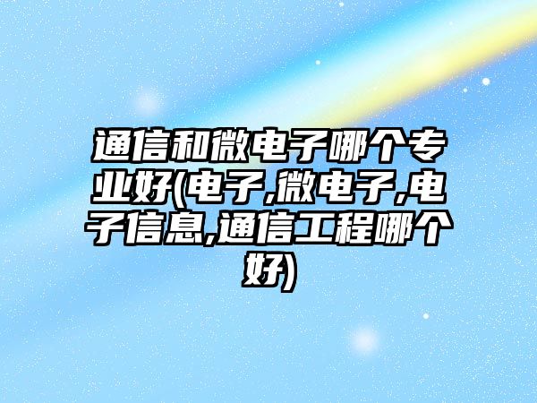 通信和微電子哪個(gè)專業(yè)好(電子,微電子,電子信息,通信工程哪個(gè)好)