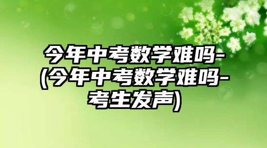 今年中考數(shù)學(xué)難嗎-(今年中考數(shù)學(xué)難嗎-考生發(fā)聲)