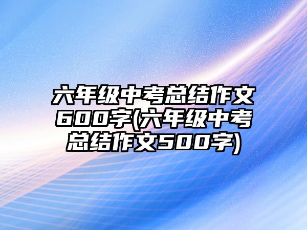 六年級(jí)中考總結(jié)作文600字(六年級(jí)中考總結(jié)作文500字)