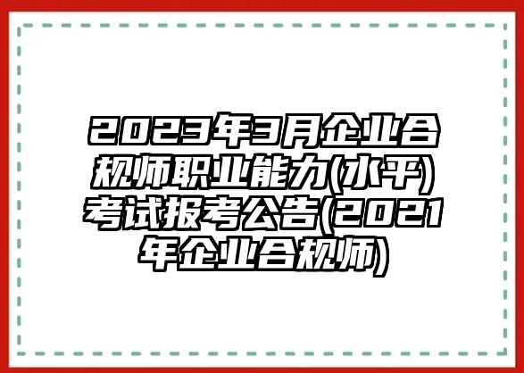 2023年3月企業(yè)合規(guī)師職業(yè)能力(水平)考試報考公告(2021年企業(yè)合規(guī)師)