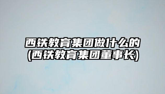 西鐵教育集團(tuán)做什么的(西鐵教育集團(tuán)董事長(zhǎng))