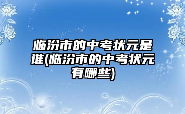 臨汾市的中考狀元是誰(臨汾市的中考狀元有哪些)