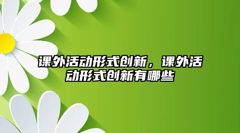 課外活動形式創(chuàng)新，課外活動形式創(chuàng)新有哪些