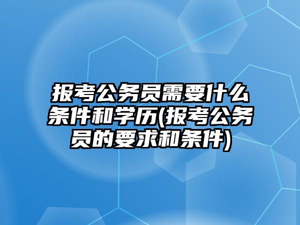 報考公務員需要什么條件和學歷(報考公務員的要求和條件)