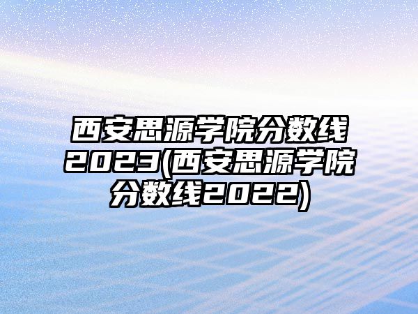 西安思源學(xué)院分?jǐn)?shù)線2023(西安思源學(xué)院分?jǐn)?shù)線2022)