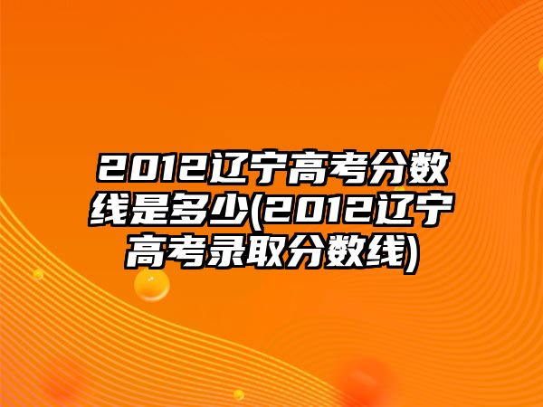 2012遼寧高考分數(shù)線是多少(2012遼寧高考錄取分數(shù)線)