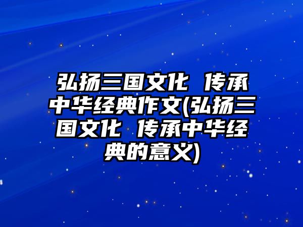 弘揚(yáng)三國文化 傳承中華經(jīng)典作文(弘揚(yáng)三國文化 傳承中華經(jīng)典的意義)