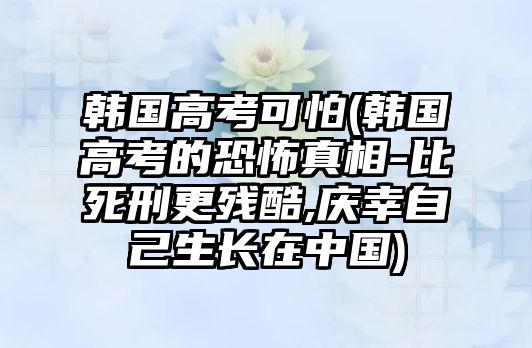 韓國(guó)高考可怕(韓國(guó)高考的恐怖真相-比死刑更殘酷,慶幸自己生長(zhǎng)在中國(guó))