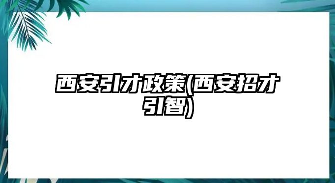 西安引才政策(西安招才引智)