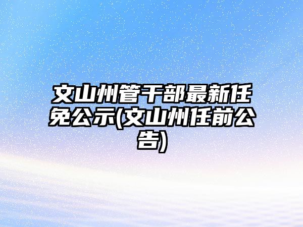 文山州管干部最新任免公示(文山州任前公告)