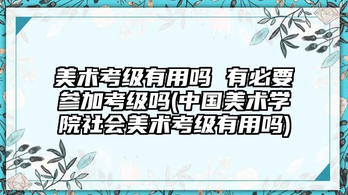 美術(shù)考級(jí)有用嗎 有必要參加考級(jí)嗎(中國(guó)美術(shù)學(xué)院社會(huì)美術(shù)考級(jí)有用嗎)