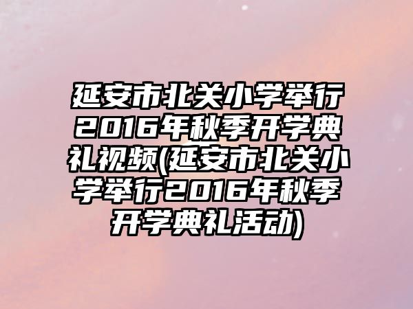 延安市北關小學舉行2016年秋季開學典禮視頻(延安市北關小學舉行2016年秋季開學典禮活動)