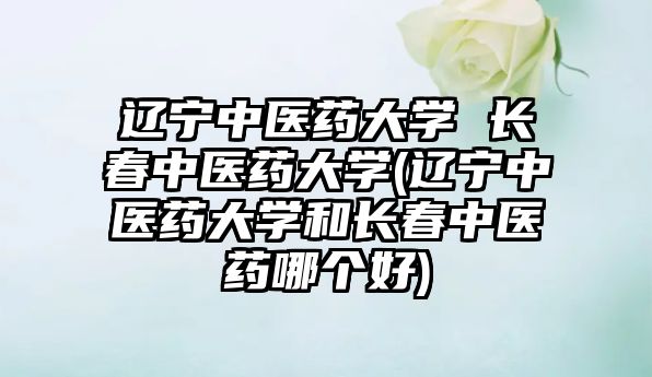 遼寧中醫(yī)藥大學(xué) 長(zhǎng)春中醫(yī)藥大學(xué)(遼寧中醫(yī)藥大學(xué)和長(zhǎng)春中醫(yī)藥哪個(gè)好)