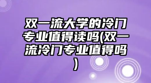 雙一流大學(xué)的冷門專業(yè)值得讀嗎(雙一流冷門專業(yè)值得嗎)