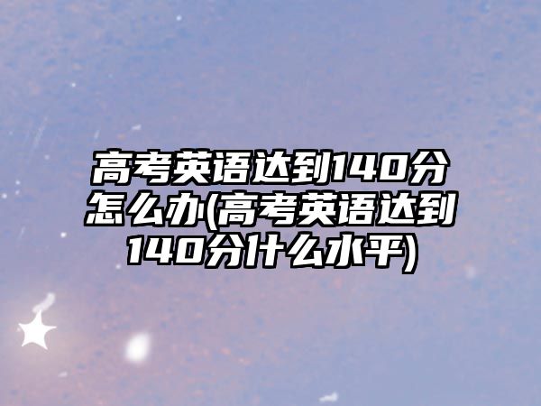 高考英語達到140分怎么辦(高考英語達到140分什么水平)