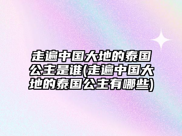 走遍中國(guó)大地的泰國(guó)公主是誰(shuí)(走遍中國(guó)大地的泰國(guó)公主有哪些)