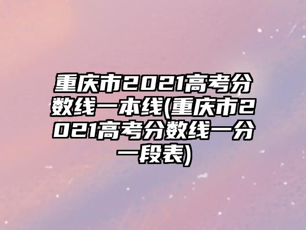 重慶市2021高考分?jǐn)?shù)線一本線(重慶市2021高考分?jǐn)?shù)線一分一段表)