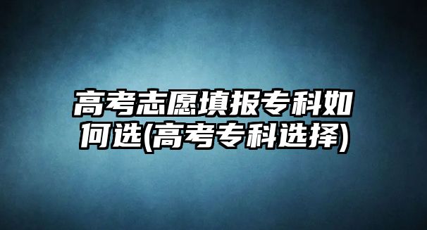 高考志愿填報(bào)專科如何選(高考?？七x擇)