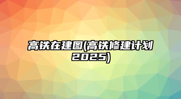 高鐵在建圖(高鐵修建計(jì)劃2025)