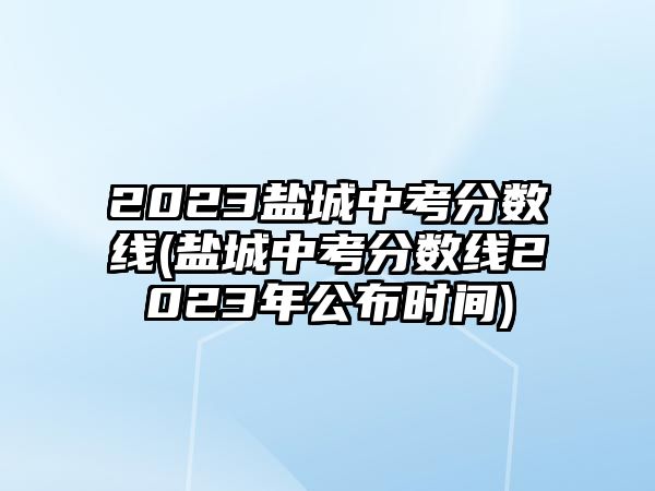 2023鹽城中考分數(shù)線(鹽城中考分數(shù)線2023年公布時間)