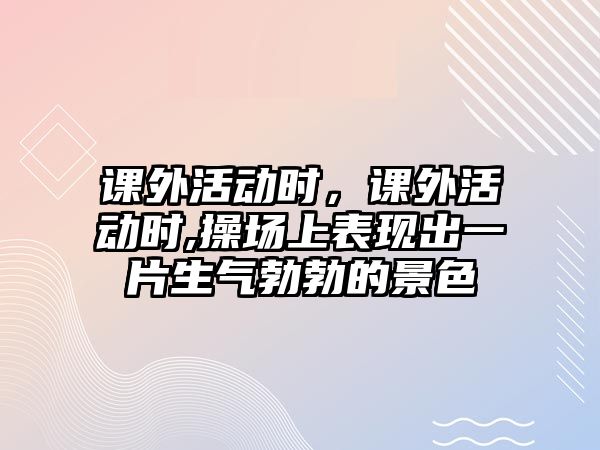 課外活動時，課外活動時,操場上表現(xiàn)出一片生氣勃勃的景色