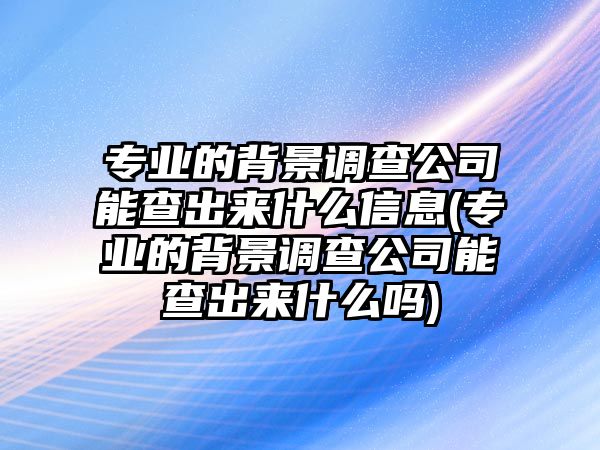 專業(yè)的背景調(diào)查公司能查出來什么信息(專業(yè)的背景調(diào)查公司能查出來什么嗎)