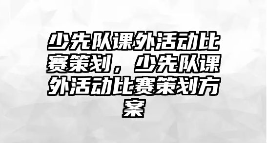 少先隊課外活動比賽策劃，少先隊課外活動比賽策劃方案