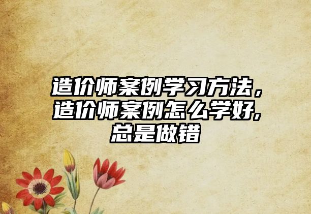 造價(jià)師案例學(xué)習(xí)方法，造價(jià)師案例怎么學(xué)好,總是做錯(cuò)