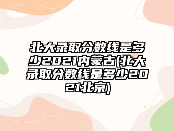 北大錄取分?jǐn)?shù)線是多少2021內(nèi)蒙古(北大錄取分?jǐn)?shù)線是多少2021北京)