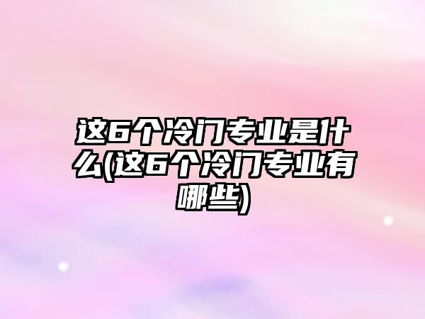 這6個冷門專業(yè)是什么(這6個冷門專業(yè)有哪些)