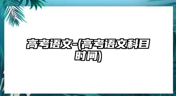 高考語文-(高考語文科目時間)