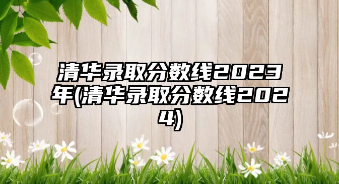 清華錄取分數(shù)線2023年(清華錄取分數(shù)線2024)