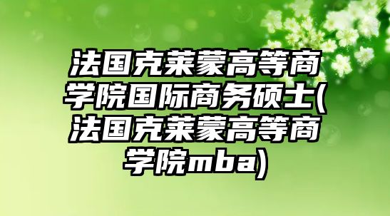 法國克萊蒙高等商學院國際商務碩士(法國克萊蒙高等商學院mba)