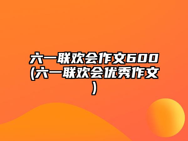 六一聯(lián)歡會作文600(六一聯(lián)歡會優(yōu)秀作文)