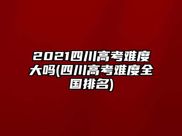 2021四川高考難度大嗎(四川高考難度全國(guó)排名)