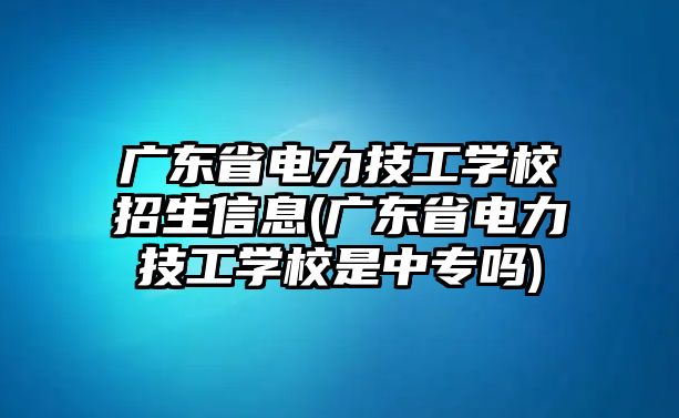 廣東省電力技工學(xué)校招生信息(廣東省電力技工學(xué)校是中專嗎)