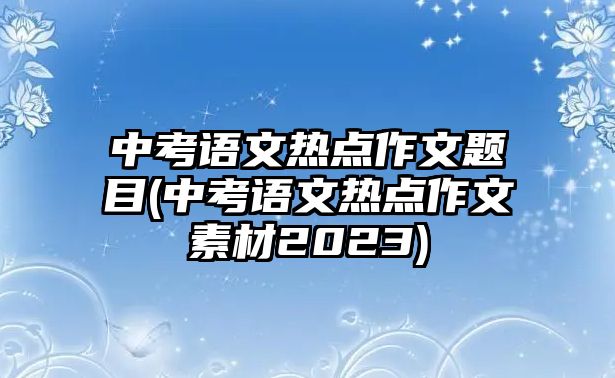 中考語(yǔ)文熱點(diǎn)作文題目(中考語(yǔ)文熱點(diǎn)作文素材2023)