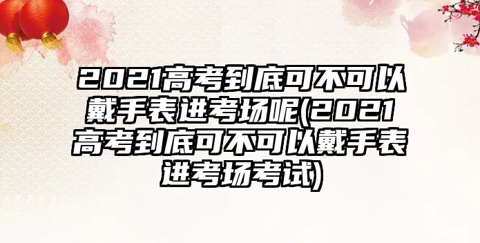 2021高考到底可不可以戴手表進考場呢(2021高考到底可不可以戴手表進考場考試)