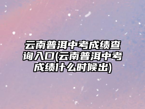 云南普洱中考成績查詢?nèi)肟?云南普洱中考成績什么時候出)