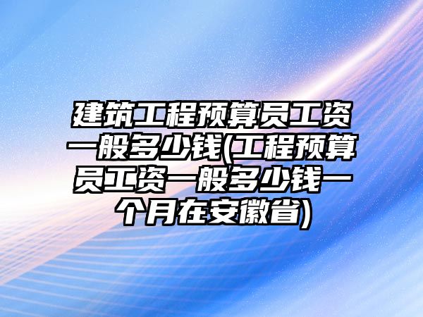 建筑工程預算員工資一般多少錢(工程預算員工資一般多少錢一個月在安徽省)