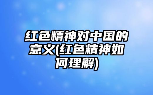 紅色精神對(duì)中國的意義(紅色精神如何理解)