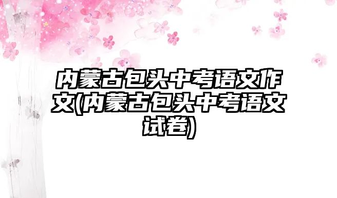 內(nèi)蒙古包頭中考語文作文(內(nèi)蒙古包頭中考語文試卷)